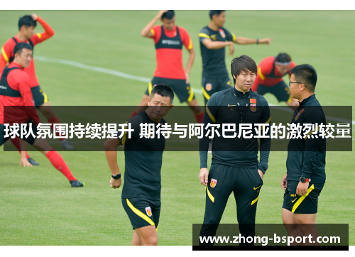 球队氛围持续提升 期待与阿尔巴尼亚的激烈较量