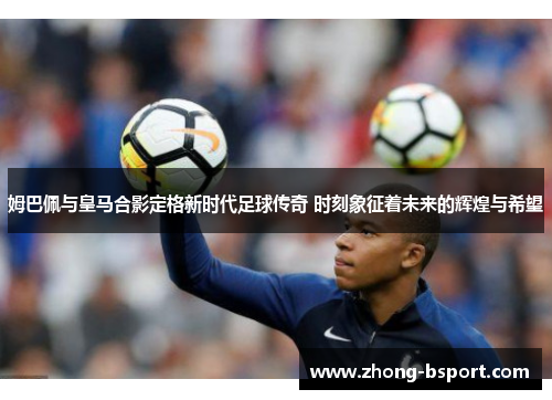 姆巴佩与皇马合影定格新时代足球传奇 时刻象征着未来的辉煌与希望