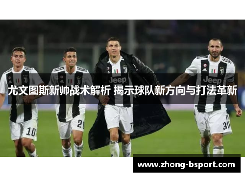 尤文图斯新帅战术解析 揭示球队新方向与打法革新