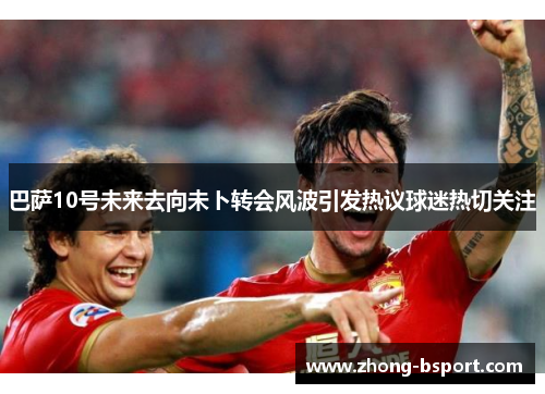 巴萨10号未来去向未卜转会风波引发热议球迷热切关注