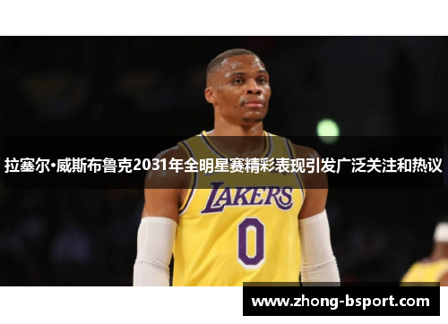 拉塞尔·威斯布鲁克2031年全明星赛精彩表现引发广泛关注和热议