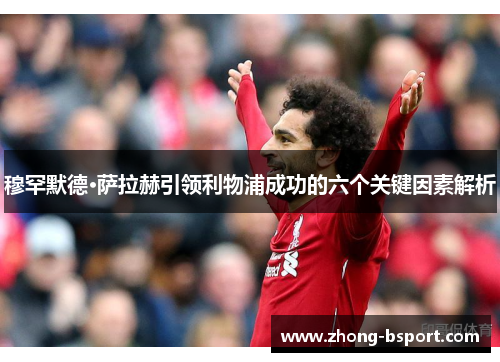 穆罕默德·萨拉赫引领利物浦成功的六个关键因素解析