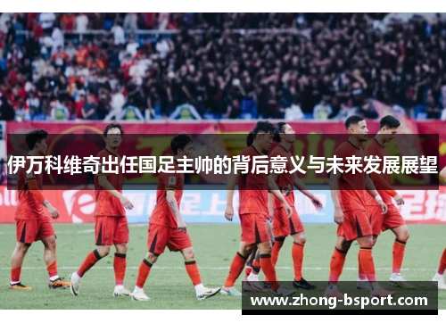 伊万科维奇出任国足主帅的背后意义与未来发展展望